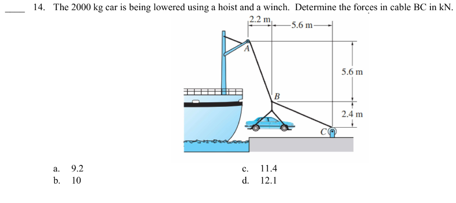 14. The 2000 kg car is being lowered using a hoist and a winch. Determine the forces in cable BC in kN.
2.2 m -5.6 m-
9.2
a.
b. 10
C.
d.
B
11.4
12.1
CO
5.6 m
2.4 m