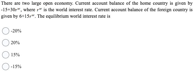 There are two large open economy. Current account balance of the home country is given by
-15+30r", where rw is the world interest rate. Current account balance of the foreign country is
given by 6+15pw. The equilibrium world interest rate is
-20%
20%
15%
-15%