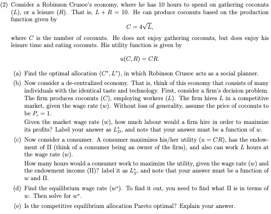 (2) Consider a Robinson Crusoe's economy, where he has 10 hours to spend on gathering coconuts
(L), or a leisure (R). That is, L + R = 10. He can produce coconuts based on the production
function given by
C = 4√L,
where C is the number of coconuts. He does not enjoy gathering coconuts, but does enjoy his
leisure time and eating coconuts. His utility function is given by
u(C, R) = CR.
(a) Find the optimal allocation (C*, L*), in which Robinson Crusoe acts as a social planner.
(b) Now consider a de-centralized economy. That is, think of this economy that consists of many
individuals with the identical taste and technology. First, consider a firm's decision problem.
The firm produces coconuts (C), employing workers (L). The firm hires L in a competitive
market, given the wage rate (w). Without loss of generality, assume the price of coconuts to
be Pc = 1.
Given the market wage rate (w), how much labour would a firm hire in order to maximize
its profits? Label your answer as Lp, and note that your answer must be a function of w.
(c) Now consider a consumer. A consumer maximizes his/her utility (u= CR), has the endow-
ment of II (think of a consumer being an owner of the firm), and also can work L hours at
the wage rate (w).
How many hours would a consumer work to maximize the utility, given the wage rate (w) and
the endowment income (II)? label it as Lg, and note that your answer must be a function of
w and II.
(d) Find the equilibrium wage rate (w*). To find it out, you need to find what II is in terms of
w. Then solve for w*.
(e) Is the competitive equilibrium allocation Pareto optimal? Explain your answer.