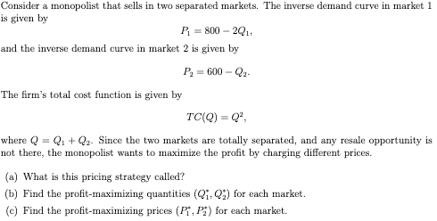 Consider a monopolist that sells in two separated markets. The inverse demand curve in market 1
is given by
P₁ = 800-2Q₁,
and the inverse demand curve in market 2 is given by
P₂ = 600-Q₂-
The firm's total cost function is given by
TC(Q) = Q²,
where Q = Q₁+Q2. Since the two markets are totally separated, and any resale opportunity is
not there, the monopolist wants to maximize the profit by charging different prices.
(a) What is this pricing strategy called?
(b) Find the profit-maximizing quantities (Q₁,Q) for each market.
(c) Find the profit-maximizing prices (P₁, Pi) for each market.