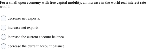 For a small open economy with free capital mobility, an increase in the world real interest rate
would
decrease net exports.
increase net exports.
increase the current account balance.
decrease the current account balance.