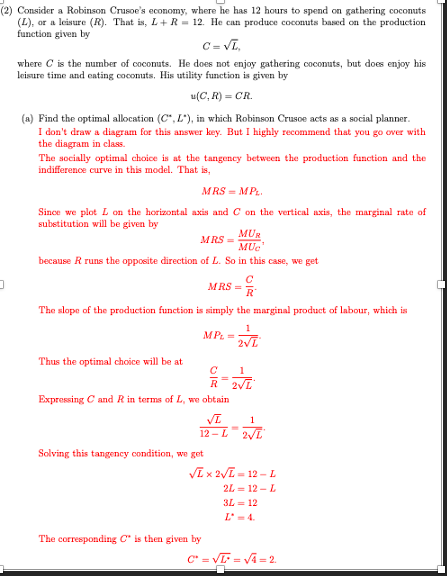 (2) Consider a Robinson Crusoe's economy, where he has 12 hours to spend on gathering coconuts
(L), or a leisure (R). That is, L+R=12. He can produce coconuts based on the production
function given by
D
C=√L,
where C is the number of coconuts. He does not enjoy gathering coconuts, but does enjoy his
leisure time and eating coconuts. His utility function is given by
u(C, R) = CR.
(a) Find the optimal allocation (C", L"), in which Robinson Crusoe acts as a social planner.
I don't draw a diagram for this answer key. But I highly recommend that you go over with
the diagram in class.
The socially optimal choice is at the tangency between the production function and the
indifference curve in this model. That is,
MRS=MPL
Since we plot L on the horizontal axis and C on the vertical axis, the marginal rate of
substitution will be given by
MRS=
MUR
MUC
because R runs the opposite direction of L. So in this case, we get
MRS=
The slope of the production function is simply the marginal product of labour, which is
1
2√L
Thus the optimal choice will be at
MPL =
R
Expressing C and R in terms of L, we obtain
Solving this tangency condition, we get
с
R
1
VI
12-L 2√L
1
2√L
The corresponding C is then given by
-
√L x 2√L=12-L
2L=12 - L
3L=12
C* = √=√4=2