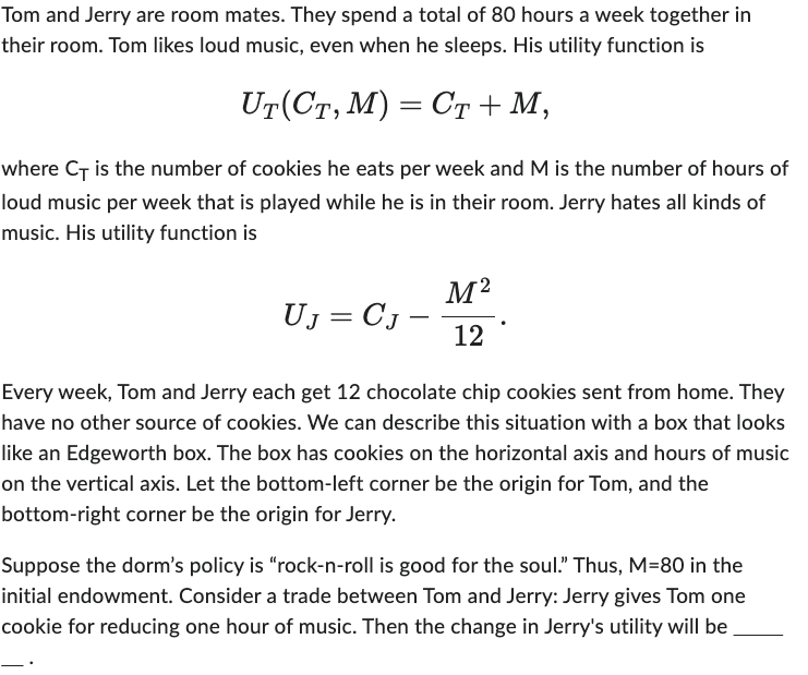 Tom and Jerry are room mates. They spend a total of 80 hours a week together in
their room. Tom likes loud music, even when he sleeps. His utility function is
UT(CT, M) = CT + M,
where CT is the number of cookies he eats per week and M is the number of hours of
loud music per week that is played while he is in their room. Jerry hates all kinds of
music. His utility function is
M²
12
UJ = CJ
Every week, Tom and Jerry each get 12 chocolate chip cookies sent from home. They
have no other source of cookies. We can describe this situation with a box that looks
like an Edgeworth box. The box has cookies on the horizontal axis and hours of music
on the vertical axis. Let the bottom-left corner be the origin for Tom, and the
bottom-right corner be the origin for Jerry.
Suppose the dorm's policy is "rock-n-roll is good for the soul." Thus, M=80 in the
initial endowment. Consider a trade between Tom and Jerry: Jerry gives Tom one
cookie for reducing one hour of music. Then the change in Jerry's utility will be