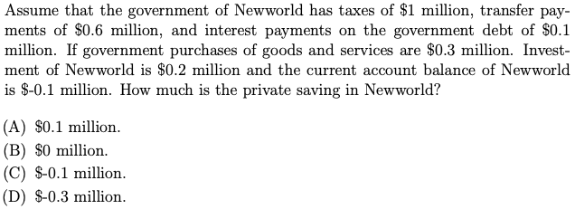 Assume that the government of Newworld has taxes of $1 million, transfer pay-
ments of $0.6 million, and interest payments on the government debt of $0.1
million. If government purchases of goods and services are $0.3 million. Invest-
ment of Newworld is $0.2 million and the current account balance of Newworld
is $-0.1 million. How much is the private saving in Newworld?
(A) $0.1 million.
(B) $0 million.
(C) $-0.1 million.
(D) $-0.3 million.