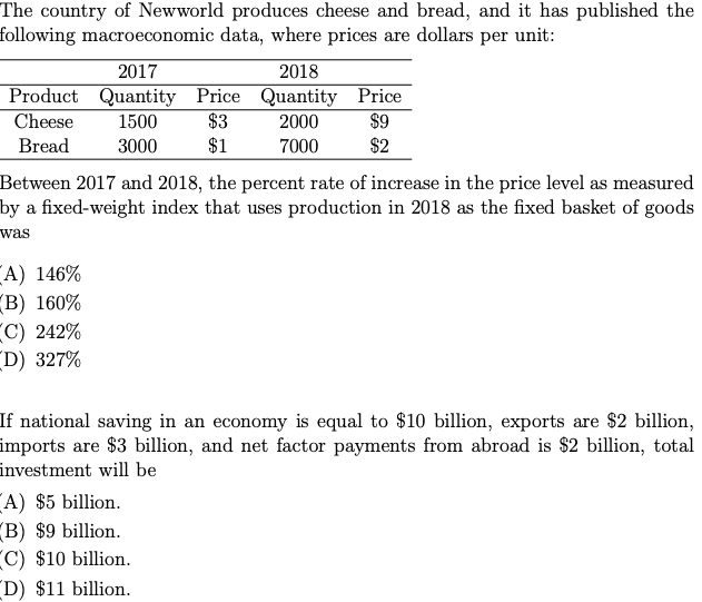 The country of Newworld produces cheese and bread, and it has published the
following macroeconomic data, where prices are dollars per unit:
2017
2018
Product Quantity Price Quantity Price
Cheese
1500
$3
2000
$9
Bread
3000
$1
7000
$2
Between 2017 and 2018, the percent rate of increase in the price level as measured
by a fixed-weight index that uses production in 2018 as the fixed basket of goods
was
A) 146%
B) 160%
C) 242%
D) 327%
If national saving in an economy is equal to $10 billion, exports are $2 billion,
imports are $3 billion, and net factor payments from abroad is $2 billion, total
investment will be
A) $5 billion.
B) $9 billion.
C) $10 billion.
D) $11 billion.