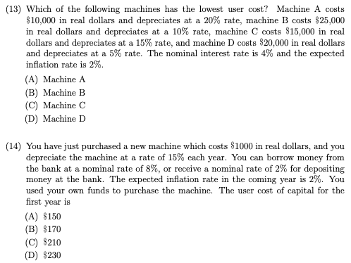 (13) Which of the following machines has the lowest user cost? Machine A costs
$10,000 in real dollars and depreciates at a 20% rate, machine B costs $25,000
in real dollars and depreciates at a 10% rate, machine C costs $15,000 in real
dollars and depreciates at a 15% rate, and machine D costs $20,000 in real dollars
and depreciates at a 5% rate. The nominal interest rate is 4% and the expected
inflation rate is 2%.
(A) Machine A
(B) Machine B
(C) Machine C
(D) Machine D
(14) You have just purchased a new machine which costs $1000 in real dollars, and you
depreciate the machine at a rate of 15% each year. You can borrow money from
the bank at a nominal rate of 8%, or receive a nominal rate of 2% for depositing
money at the bank. The expected inflation rate in the coming year is 2%. You
used your own funds to purchase the machine. The user cost of capital for the
first year is
(A) $150
(B) $170
(C) $210
(D) $230