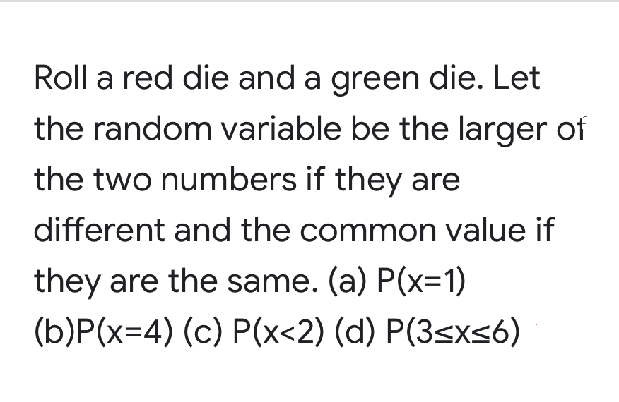 Roll a red die and a green die. Let
the random variable be the larger of
the two numbers if they are
different and the common value if
they are the same. (a) P(x=1)
(b)P(x=4) (c) P(x<2) (d) P(3sxs6)
