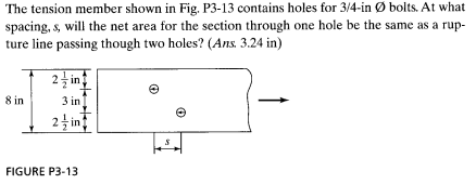 The tension member shown in Fig. P3-13 contains holes for 3/4-in Ø bolts. At what
spacing, s, will the net area for the section through one hole be the same as a rup-
ture line passing though two holes? (Ans. 3.24 in)
2 in
8 in
3 in
24 in
FIGURE P3-13
