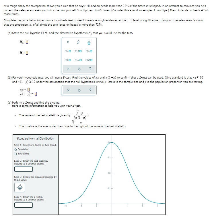 At a magic shop, the salesperson shows you a coin that he says will land on heads more than 72% of the times it is flipped. In an attempt to convince you he's
correct, the salesperson asks you to try the coin yourself. You flip the coin 65 times. (Consider this a random sample of coin flips.) The coin lands on heads 49 of
those times.
Complete the parts below to perform a hypothesis test to see if there is enough evidence, at the 0.10 level of significance, to support the salesperson's claim
that the proportion, p, of all times the coin lands on heads is more than 72%.
(a) State the null hypothesis Ho and the alternative hypothesis H₁ that you would use for the test.
O<O OSO O>O
H₁:
020 0-0 0-0
X
(b) For your hypothesis test, you will use a Z-test. Find the values of np and n (1-p) to confirm that a Z-test can be used. (One standard is that np > 10
and (1-p) ≥ 10 under the assumption that the null hypothesis is true.) Here is the sample size and p is the population proportion you are testing.
np=
?
n(1-p) =
(c) Perform a Z-test and find the p-value.
Here is some information to help you with your Z-test.
The value of the test statistic is given by
p(1-p)
• The p-value is the area under the curve to the right of the value of the test statistic.
Standard Normal Distribution
04
Step 1: Select one-tailed or two-tailed.
O One-tailed
OTwo-tailed
03-
Step 2: Enter the test statistic.
(Round to 3 decimal places.)
02-
Step 3: Shade the area represented by
the p-value.
0.1-
Step 4: Enter the p-value.
(Round to 3 decimal places.)