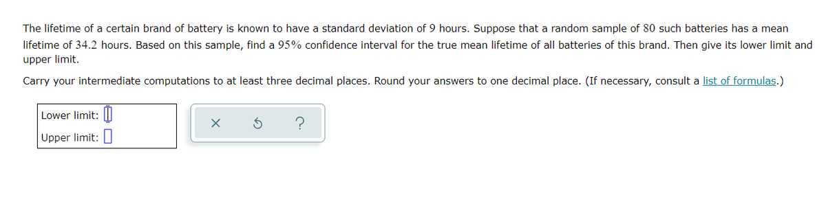 The lifetime of a certain brand of battery is known to have a standard deviation of 9 hours. Suppose that a random sample of 80 such batteries has a mean
lifetime of 34.2 hours. Based on this sample, find a 95% confidence interval for the true mean lifetime of all batteries of this brand. Then give its lower limit and
upper limit.
Carry your intermediate computations to at least three decimal places. Round your answers to one decimal place. (If necessary, consult a list of formulas.)
Lower limit: II
Upper limit:
