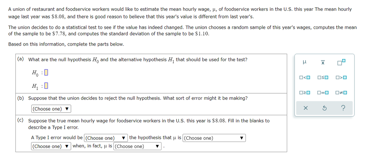 A union of restaurant and foodservice workers would like to estimate the mean hourly wage, μ, of foodservice workers in the U.S. this year The mean hourly
wage last year was $8.08, and there is good reason to believe that this year's value is different from last year's.
The union decides to do a statistical test to see if the value has indeed changed. The union chooses a random sample of this year's wages, computes the mean
of the sample to be $7.78, and computes the standard deviation of the sample to be $1.10.
Based on this information, complete the parts below.
(a) What are the null hypothesis Ho and the alternative hypothesis H₁ that should be used for the test?
μ
X
OSO
O>0
H₂ : O
H₁ :0
0=0 0#0
(b) Suppose that the union decides to reject the null hypothesis. What sort of error might it be making?
(Choose one) ▼
(c) Suppose the true mean hourly wage for foodservice workers in the U.S. this year is $8.08. Fill in the blanks to
describe a Type I erro
A Type I error would be (Choose one) the hypothesis that u is (Choose one)
(Choose one) ▼ when, in fact, u is (Choose one)
O<O
ロミロ
X
а
c.