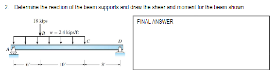 2. Determine the reaction of the beam supports and draw the shear and moment for the beam shown
18 kips
FINAL ANSWER
6'
Bw=2.4 kips/ft
10'
C
+