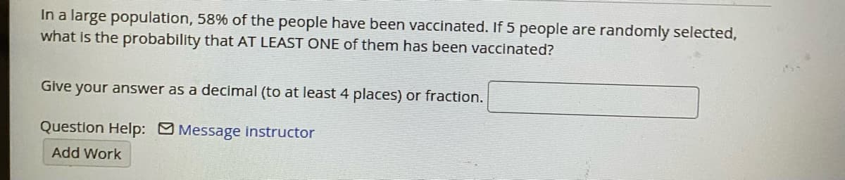 In a large population, 58% of the people have been vaccinated. If 5 people are randomly selected,
what is the probability that AT LEAST ONE of them has been vaccinated?
Give your answer as a decimal (to at least 4 places) or fraction.
Question Help: Message instructor
Add Work
