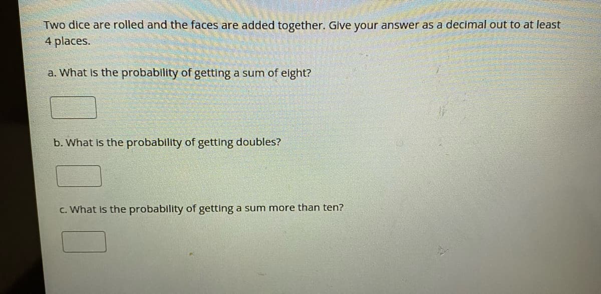 Two dice are rolled and the faces are added together. Give your answer as a decimal out to at least
4 places.
a. What Is the probability of getting a sum of elght?
b. What Is the probability of getting doubles?
C. What is the probability of getting a sum more than ten?
