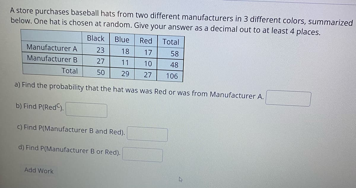 A store purchases baseball hats from two different manufacturers in 3 different colors, summarized
below. One hat is chosen at random. Give your answer as a decimal out to at least 4 places.
Black
Blue
Red
Total
Manufacturer A
23
18
17
58
Manufacturer B
27
11
10
48
Total
50
29
27
106
a) Find the probability that the hat was was Red or was from Manufacturer A.
b) Find P(Red).
c) Find P(Manufacturer B and Red).
d) Find P(Manufacturer B or Red).
Add Work
