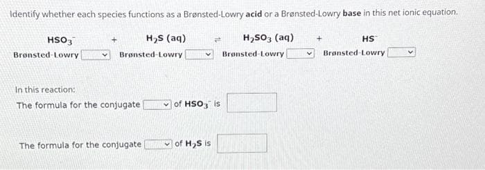 Identify whether each species functions as a Brønsted-Lowry acid or a Brønsted-Lowry base in this net ionic equation.
H₂S (aq)
Brønsted-Lowry
HSO3
Brønsted-Lowry
In this reaction:
The formula for the conjugate
The formula for the conjugate
4 H₂SO3 (aq)
Brønsted-Lowry
of HSO3 is
of H₂S is
HS
V Brønsted-Lowry