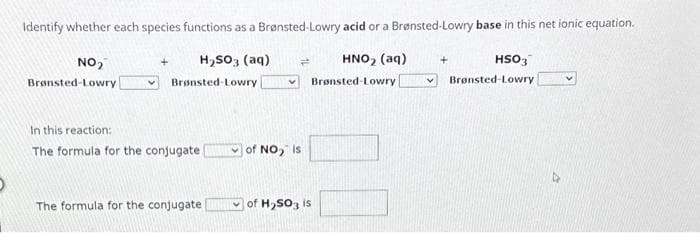 Identify whether each species functions as a Brønsted-Lowry acid or a Brønsted-Lowry base in this net ionic equation.
H₂SO3(aq)
NO₂
Brønsted-Lowry
Brønsted-Lowry
In this reaction:
The formula for the conjugate
The formula for the conjugate
of NO₂ is
of H₂SO3 is
HNO₂ (aq)
Brønsted-Lowry
HSO3
Brønsted-Lowry