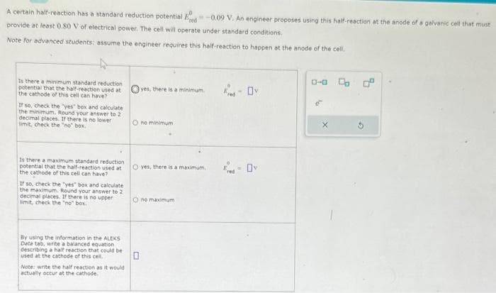 A certain half-reaction has a standard reduction potential Ered-0.09 V. An engineer proposes using this half-reaction at the anode of a galvanic cell that must
provide at least 0.80 V of electrical power. The cell will operate under standard conditions.
Note for advanced students: assume the engineer requires this half-reaction to happen at the anode of the cell.
Is there a minimum standard reduction.
potential that the half-reaction used at
the cathode of this cell can have?
If so, check the "yes" box and calculate
the minimum. Round your answer to 2
decimal places. If there is no lower
limit, check the "no" box.
Is there a maximum standard reduction
potential that the half-reaction used at
the cathode of this cell can have?
If so, check the "yes" box and calculate
the maximum. Round your answer to 2
decimal places. If there is no upper
limit, check the "no" box.
By using the information in the ALEKS
Data tab, write a balanced equation
describing a half reaction that could be
used at the cathode of this cell.
Note: write the half reaction as it would
actually occur at the cathode.
yes, there is a minimum.
O no minimum
O yes, there is a maximum.
Ono maximum
0
0-0