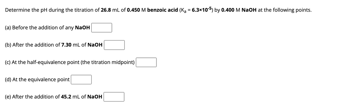 Determine the pH during the titration of 26.8 mL of 0.450 M benzoic acid (K₂ = 6.3×10-5) by 0.400 M NaOH at the following points.
(a) Before the addition of any NaOH
(b) After the addition of 7.30 mL of NaOH
(c) At the half-equivalence point (the titration midpoint)
(d) At the equivalence point
(e) After the addition of 45.2 mL of NaOH