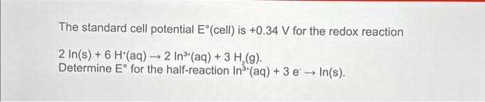 The standard cell potential E°(cell) is +0.34 V for the redox reaction
2 In(s) + 6 H(aq) → 2 In³ (aq) + 3 H₂(g).
Determine E for the half-reaction In³ (aq) + 3 eIn(s).