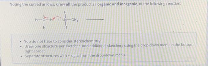 Noting the curved arrows, draw all the product(s), organic and inorganic, of the following reaction.
H
N-CH₂
H
You do not have to consider stereochemistry.
• Draw one structure per sketcher. Add additional sketchers using the drop-down menu in the bottom
right corner.
• Separate structures with + signs from the drop-down menu.