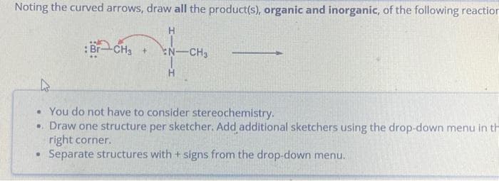 Noting the curved arrows, draw all the product(s), organic and inorganic, of the following reaction
H
Br
-CH3 +
.
N-CH₂
• You do not have to consider stereochemistry.
.. Draw one structure per sketcher. Add additional sketchers using the drop-down menu in th
right corner.
Separate structures with + signs from the drop-down menu.