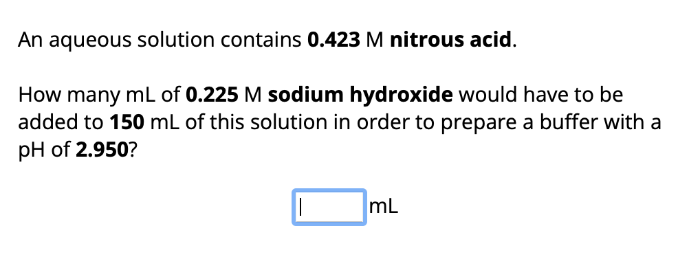 An aqueous solution contains 0.423 M nitrous acid.
How many mL of 0.225 M sodium hydroxide would have to be
added to 150 mL of this solution in order to prepare a buffer with a
pH of 2.950?
||
mL