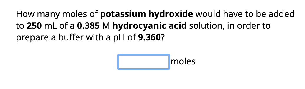 How many moles of potassium hydroxide would have to be added
to 250 mL of a 0.385 M hydrocyanic acid solution, in order to
prepare a buffer with a pH of 9.360?
moles