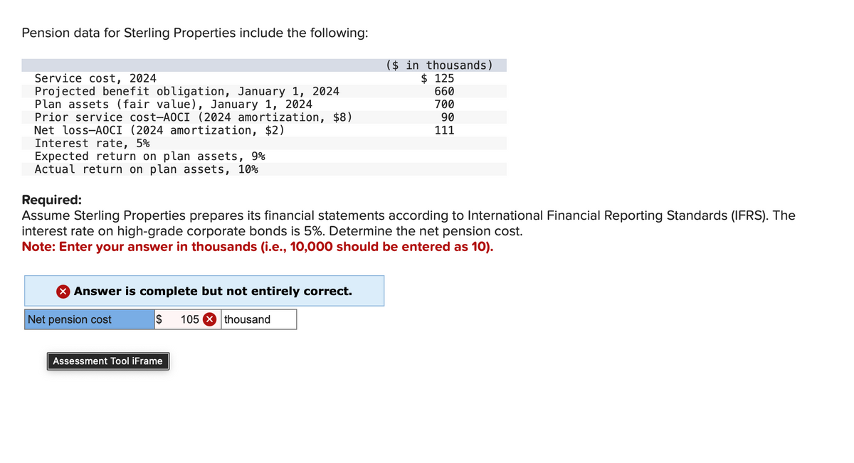 Pension data for Sterling Properties include the following:
Service cost, 2024
Projected benefit obligation, January 1, 2024
Plan assets (fair value), January 1, 2024
Prior service cost-AOCI (2024 amortization, $8)
Net loss-AOCI (2024 amortization, $2)
Interest rate, 5%
Expected return on plan assets, 9%
Actual return on plan assets, 10%
Required:
($ in thousands)
$ 125
660
700
90
111
Assume Sterling Properties prepares its financial statements according to International Financial Reporting Standards (IFRS). The
interest rate on high-grade corporate bonds is 5%. Determine the net pension cost.
Note: Enter your answer in thousands (i.e., 10,000 should be entered as 10).
Answer is complete but not entirely correct.
Net pension cost
$ 105 thousand
Assessment Tool iFrame