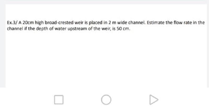 Ex.3/ A 20cm high broad-crested weir is placed in 2 m wide channel. Estimate the flow rate in the
channel if the depth of water upstream of the weir, is 50 cm.
