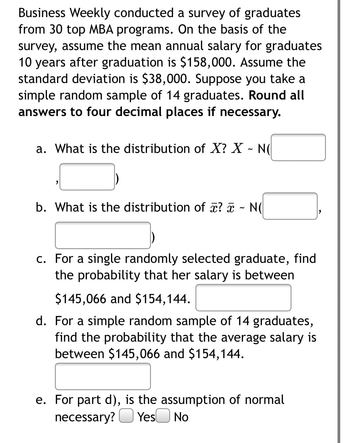 Business Weekly conducted a survey of graduates
from 30 top MBA programs. On the basis of the
survey, assume the mean annual salary for graduates
10 years after graduation is $158,000. Assume the
standard deviation is $38,000. Suppose you take a
simple random sample of 14 graduates. Round all
answers to four decimal places if necessary.
a. What is the distribution of X? X - N
b. What is the distribution of æ? - N(
c. For a single randomly selected graduate, find
the probability that her salary is between
$145,066 and $154,144.
d. For a simple random sample of 14 graduates,
find the probability that the average salary is
between $145,066 and $154,144.
e. For part d), is the assumption of normal
necessary? O Yes No
