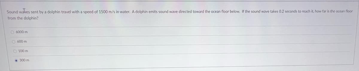 Sound waves sent by a dolphin travel with a speed of 1500 m/s in water. A dolphin emits sound wave directed toward the ocean floor below. If the sound wave takes 0.2 seconds to reach it, how far is the ocean floor
from the dolphin?
O 6000 m
O 600 m
O 100 m
• 300 m
