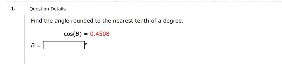 1.
Question Details
Find the angle rounded to the nearest tenth of a degree.
cos(B) = 0.4508
B =
