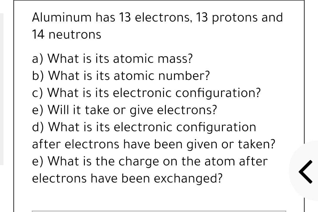 Aluminum has 13 electrons, 13 protons and
14 neutrons
a) What is its atomic mass?
b) What is its atomic number?
c) What is its electronic configuration?
e) Will it take or give electrons?
d) What is its electronic configuration
after electrons have been given or taken?
e) What is the charge on the atom after
electrons have been exchanged?
