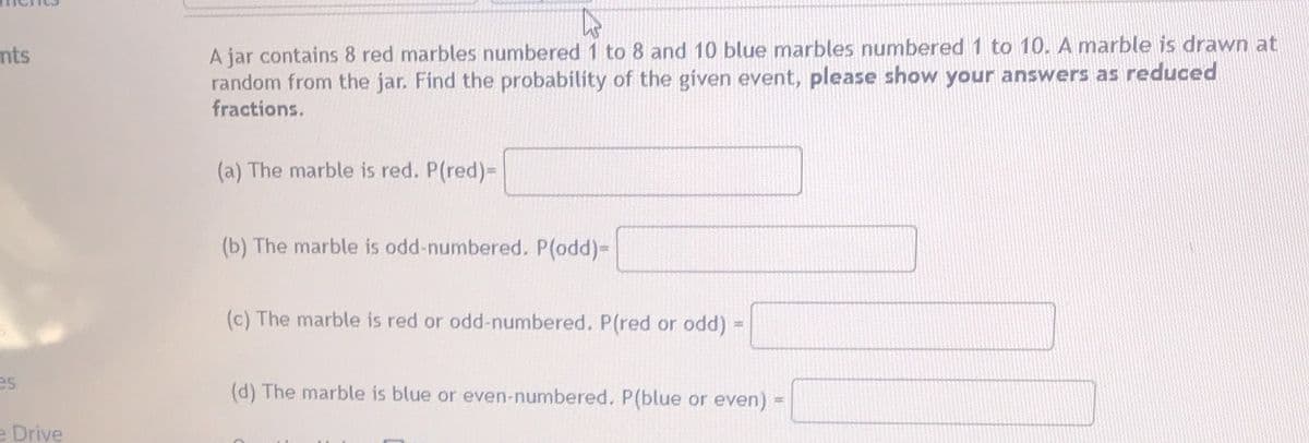 A jar contains 8 red marbles numbered 1 to 8 and 10 blue marbles numbered 1 to 10. A marble is drawn at
random from the jar. Find the probability of the given event, please show your answers as reduced
fractions.
nts
(a) The marble is red. P(red)-
(b) The marble is odd-numbered. P(odd)=
(c) The marble is red or odd-numbered. P(red or odd) =
es
(d) The marble is blue or even-numbered. P(blue or even)
%23
e Drive
