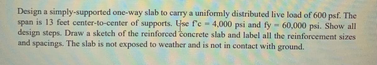 Design a simply-supported one-way slab to carry a uniformly distributed live load of 600 psf. The
span is 13 feet center-to-center of supports. Use f'c =
design steps. Draw a sketch of the reinforced concrete slab and label all the reinforcement sizes
and spacings. The slab is not exposed to weather and is not in contact with ground.
4,000 psi and fy = 60,000 psi. Show all
