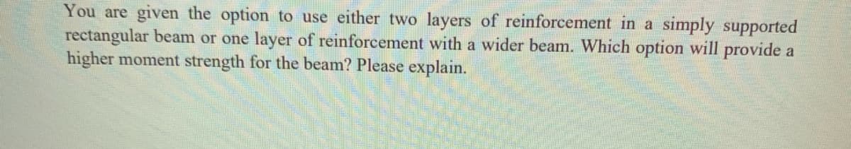 You are given the option to use either two layers of reinforcement in a simply supported
rectangular beam or one layer of reinforcement with a wider beam. Which option will provide a
higher moment strength for the beam? Please explain.
