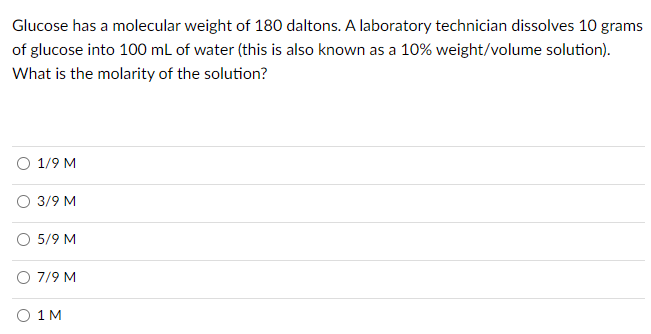 Glucose has a molecular weight of 180 daltons. A laboratory technician dissolves 10 grams
of glucose into 100 mL of water (this is also known as a 10% weight/volume solution).
What is the molarity of the solution?
O 1/9 M
O 3/9 M
O 5/9 M
O 7/9 M
O 1 M
