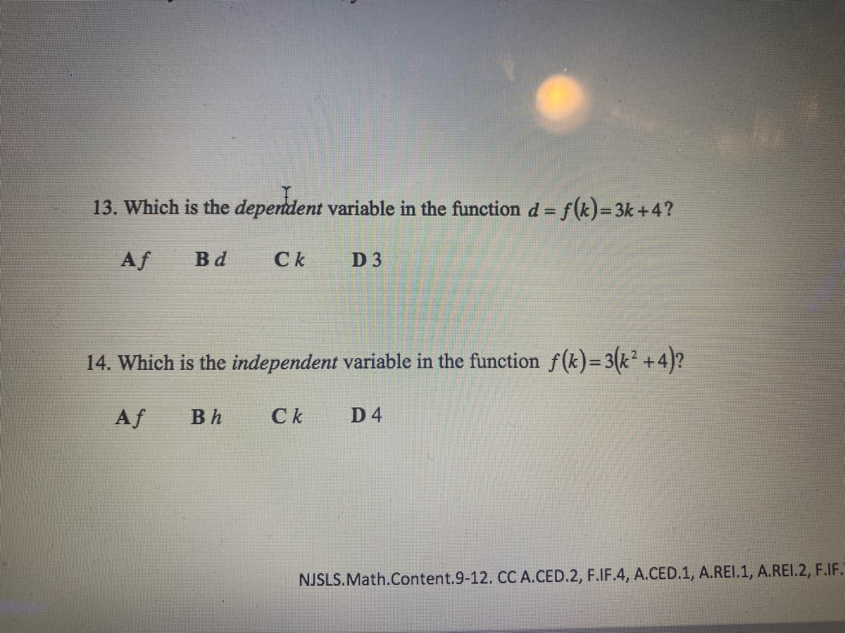 13. Which is the dependent variable in the function d= f(k)=3k+4?
Af
Bd
Ck
D 3
14. Which is the independent variable in the function f(k)=3(k² +4)?
Af
Bh
Ck
D 4
NJSLS.Math.Content.9-12. CCA.CED.2, F.IF.4, A.CED.1, A.REI.1, A.REI.2, F.IF.
