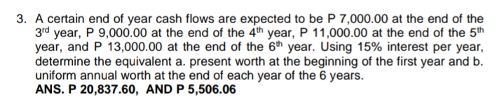 3. A certain end of year cash flows are expected to be P 7,000.00 at the end of the
3rd year, P 9,000.00 at the end of the 4th year, P 11,000.00 at the end of the 5th
year, and P 13,000.00 at the end of the 6th year. Using 15% interest per year,
determine the equivalent a. present worth at the beginning of the first year and b.
uniform annual worth at the end of each year of the 6 years.
ANS. P 20,837.60, AND P 5,506.06
