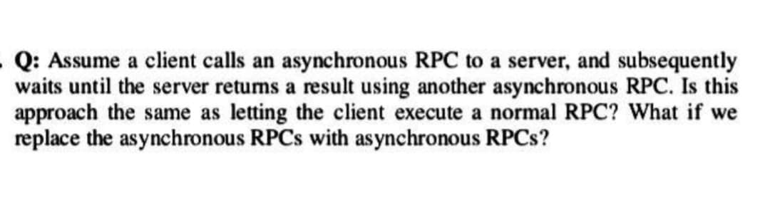 .Q: Assume a client calls an asynchronous RPC to a server, and subsequently
waits until the server retums a result using another asynchronous RPC. Is this
approach the same as letting the client execute a normal RPC? What if we
replace the asynchronous RPCs with asynchronous RPCs?