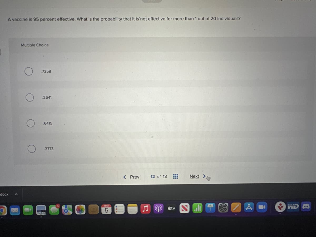 A vaccine is 95 percent effective. What is the probability that it is not effective for more than 1 out of 20 individuals?
docx
Multiple Choice
O
7359
2641
.6415
3773
LO
5
< Prev
12 of 18 H
A
tv
Next >
WD B