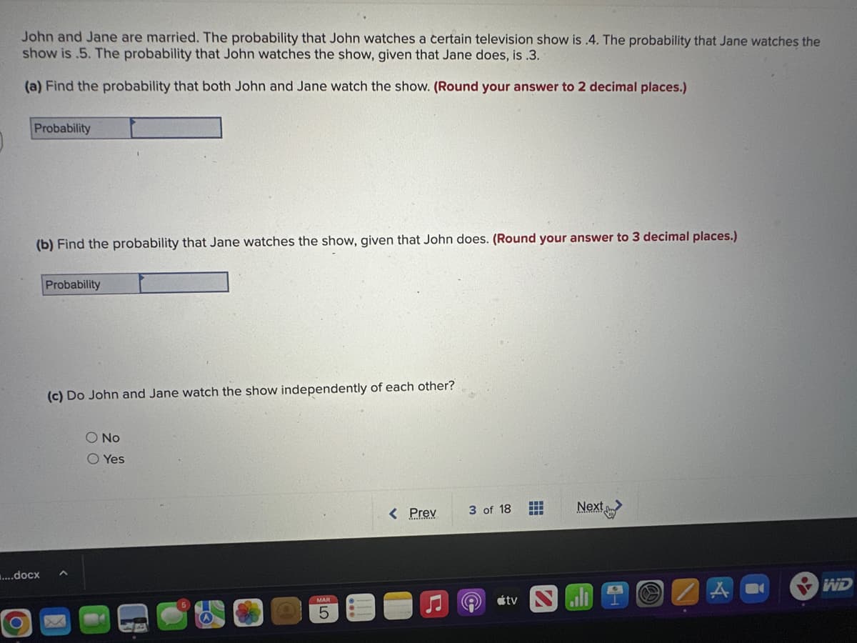 John and Jane are married. The probability that John watches a certain television show is .4. The probability that Jane watches the
show is .5. The probability that John watches the show, given that Jane does, is .3.
(a) Find the probability that both John and Jane watch the show. (Round your answer to 2 decimal places.)
Probability
(b) Find the probability that Jane watches the show, given that John does. (Round your answer to 3 decimal places.)
....docx
Probability
(c) Do John and Jane watch the show independently of each other?
No
O Yes
5
< Prev
3 of 18
e
tv
‒‒‒
11
Next
A
Aa
YWD