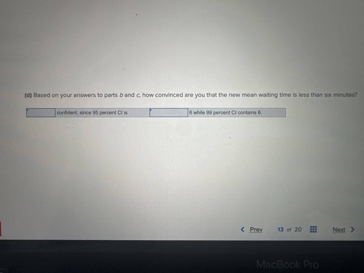 (d) Based on your answers to parts b and c, how convinced are you that the new mean waiting time is less than six minutes?
confident, since 95 percent Cl is
6 while 99 percent CI contains 6.
< Prev
13 of 20
S
www
MacBook Pro
Next >