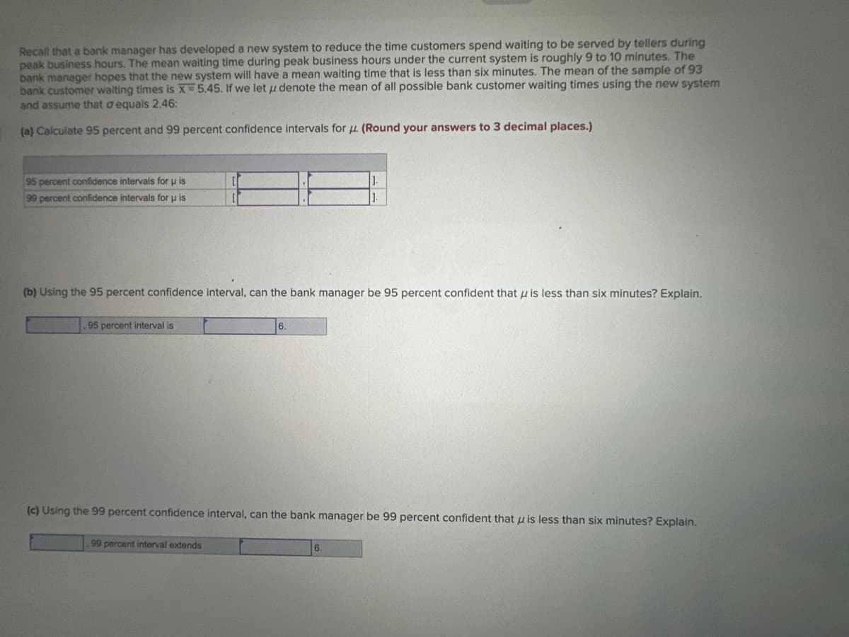Recall that a bank manager has developed a new system to reduce the time customers spend waiting to be served by tellers during
peak business hours. The mean waiting time during peak business hours under the current system is roughly 9 to 10 minutes. The
bank manager hopes that the new system will have a mean waiting time that is less than six minutes. The mean of the sample of 93
bank customer waiting times is X= 5.45. If we let u denote the mean of all possible bank customer waiting times using the new system
and assume that aequals 2.46:
(a) Calculate 95 percent and 99 percent confidence intervals for u. (Round your answers to 3 decimal places.)
95 percent confidence intervals for u is
99 percent confidence intervals for u is
(b) Using the 95 percent confidence interval, can the bank manager be 95 percent confident that is less than six minutes? Explain.
95 percent interval is
(c) Using the 99 percent confidence interval, can the bank manager be 99 percent confident that is less than six minutes? Explain.
99 percent interval extends