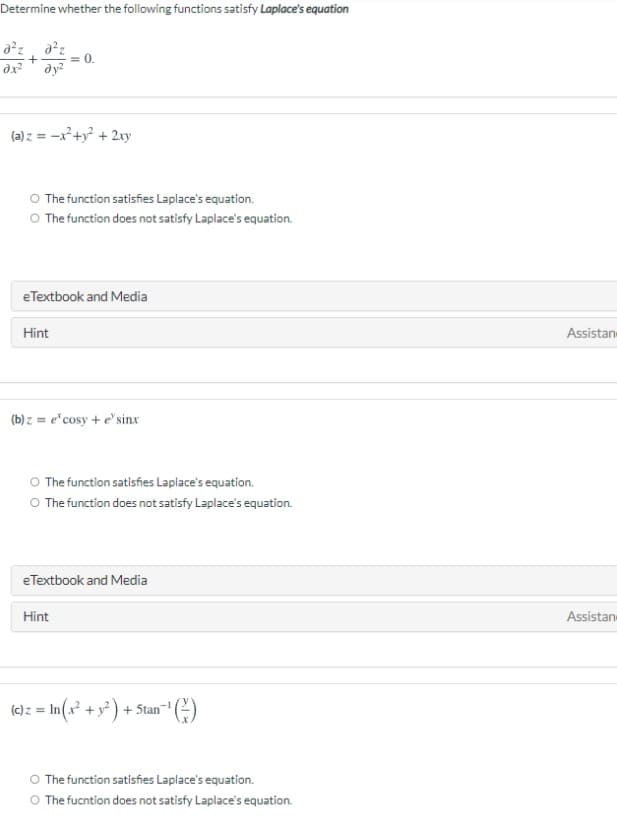 Determine whether the following functions satisfy Laplace's equation
= 0.
dy?
(a) z = -x+y + 2xy
O The function satisfies Laplace's equation.
O The function does not satisfy Laplace's equation.
eTextbook and Media
Hint
Assistan
(b) z = e"cosy + e' sinx
O The function satisfies Laplace's equation.
O The function does not satisfy Laplace's equation.
eTextbook and Media
Hint
Assistan
(c)z = In(x +y) + 5tan
O The function satisfies Laplace's equation.
O The fucntion does not satisfy Laplace's equation.
