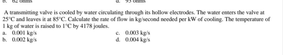 A transmitting valve is cooled by water circulating through its hollow electrodes. The water enters the valve at
25°C and leaves it at 85°C. Calculate the rate of flow in kg/second needed per kW of cooling. The temperature of
1 kg of water is raised to 1°C by 4178 joules.
a. 0.001 kg/s
b. 0.002 kg/s
c. 0.003 kg/s
d. 0.004 kg/s
