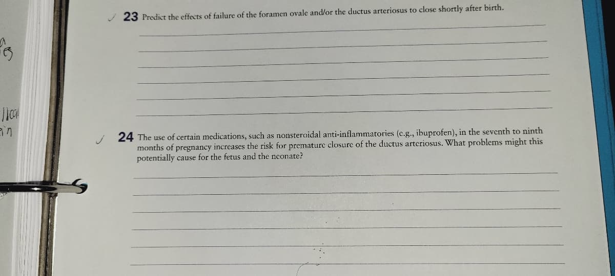 23 Predict the effects of failure of the foramen ovale and/or the ductus arteriosus to close shortly after birth.
24 The use of certain medications, such as nonsteroidal anti-inflammatories (c.g., ibuprofen), in the seventh to ninth
months of pregnancy increases the risk for prematurc closure of the ductus arteriosus. What problems might this
potentially cause for the fetus and the nconate?
