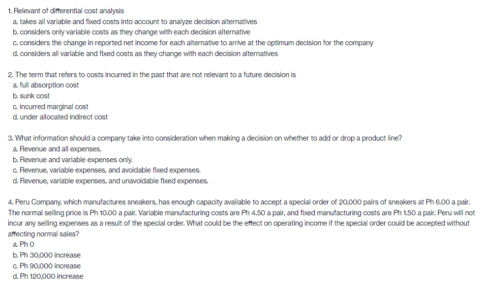 1. Relevant of differential cost analysis
a. takes all variable and fixed costs into account to analyze decision alternatives
b. considers only variable costs as they change with each decision alternative
C. considers the change in reported net income for each alternative to arrive at the optimum decision for the company
d. considers all variable and fixed costs as they change with each decision alternatives
2. The term that refers to costs incurred in the past that are not relevant to a future decision is
a. full absorption cost
b. sunk cost
c. incurred marginal cost
d. under allocated indirect cost
3. What information should a company take into consideration when making a decision on whether to add or drop a product line?
a. Revenue and all expenses.
b. Revenue and variable expenses only.
c. Revenue, variable expenses, and avoidable fixed expenses.
d. Revenue, variable expenses, and unavoidable fixed expenses.
4. Peru Company, which manufactures sneakers, has enough capacity available to accept a special order of 20,000 pairs of sneakers at Ph 6.00 a pair.
The normal selling price is Ph 10.00 a pair. Variable manufacturing costs are Ph 4.50 a pair, and fixed manufacturing costs are Ph 1.50 a pair. Peru will not
incur any selling expenses as a result of the special order. What could be the effect on operating income if the special order could be accepted without
affecting normal sales?
a. Ph 0
b. Ph 30,000 increase
c. Ph 90.000 increase
d. Ph 120.000 increase
