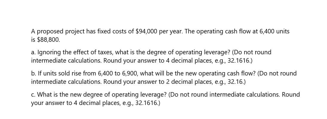 A proposed project has fixed costs of $94,000 per year. The operating cash flow at 6,400 units
is $88,800.
a. Ignoring the effect of taxes, what is the degree of operating leverage? (Do not round
intermediate calculations. Round your answer to 4 decimal places, e.g., 32.1616.)
b. If units sold rise from 6,400 to 6,900, what will be the new operating cash flow? (Do not round
intermediate calculations. Round your answer to 2 decimal places, e.g., 32.16.)
c. What is the new degree of operating leverage? (Do not round intermediate calculations. Round
your answer to 4 decimal places, e.g., 32.1616.)